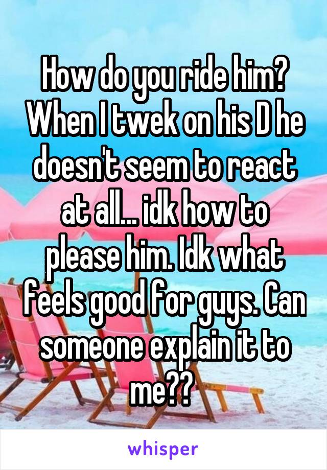 How do you ride him? When I twek on his D he doesn't seem to react at all... idk how to please him. Idk what feels good for guys. Can someone explain it to me?? 