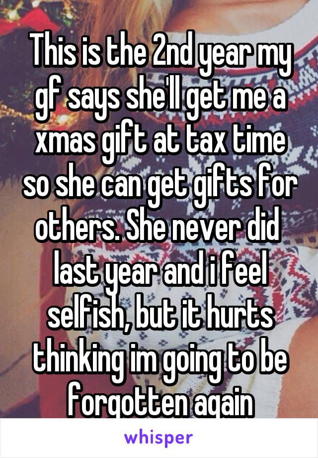 This is the 2nd year my gf says she'll get me a xmas gift at tax time so she can get gifts for others. She never did  last year and i feel selfish, but it hurts thinking im going to be forgotten again