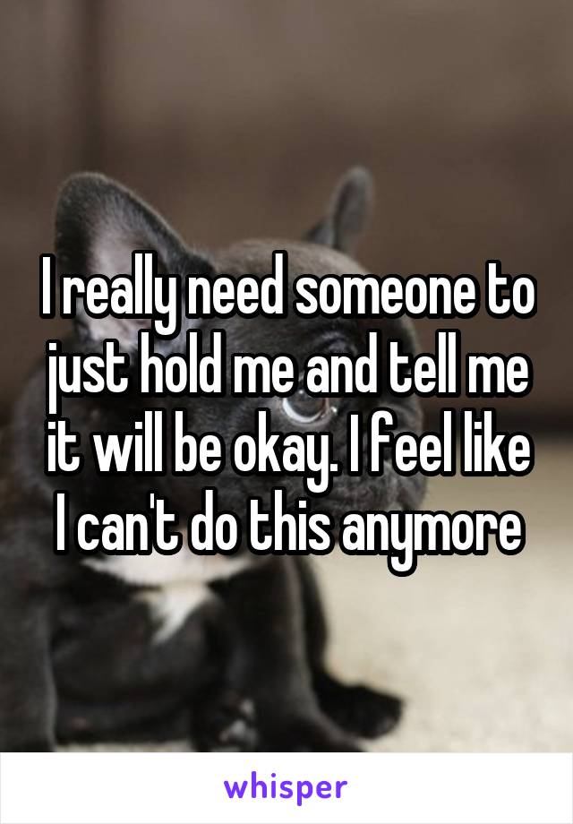 I really need someone to just hold me and tell me it will be okay. I feel like I can't do this anymore