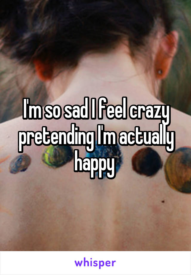 I'm so sad I feel crazy pretending I'm actually happy 