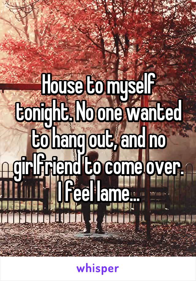 House to myself tonight. No one wanted to hang out, and no girlfriend to come over. I feel lame...