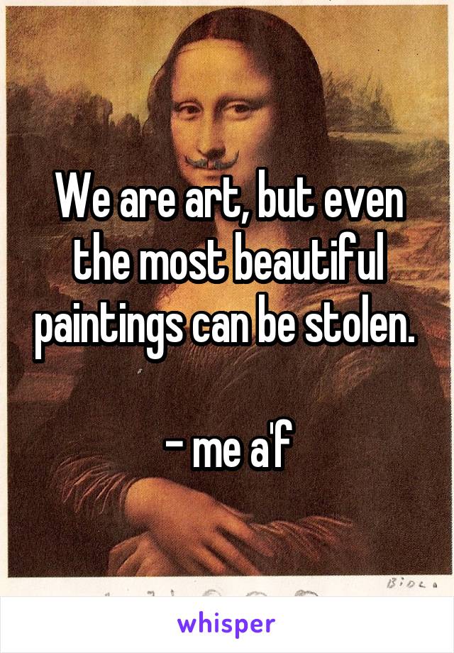 We are art, but even the most beautiful paintings can be stolen. 

- me a'f