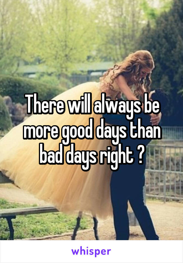 There will always be more good days than bad days right ?