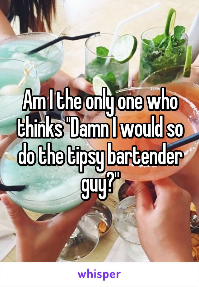 Am I the only one who thinks "Damn I would so do the tipsy bartender guy?"