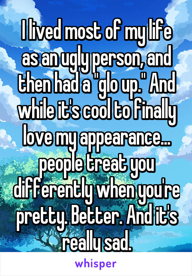 I lived most of my life as an ugly person, and then had a "glo up." And while it's cool to finally love my appearance... people treat you differently when you're pretty. Better. And it's really sad.