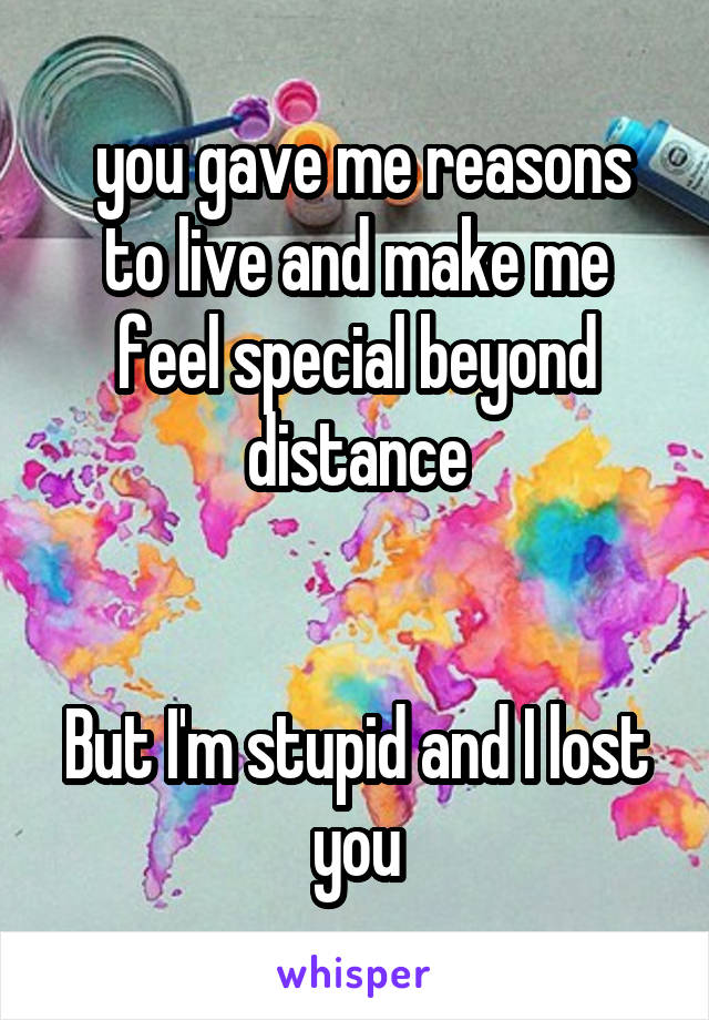  you gave me reasons to live and make me feel special beyond distance


But I'm stupid and I lost you