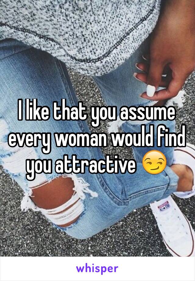 I like that you assume every woman would find you attractive 😏