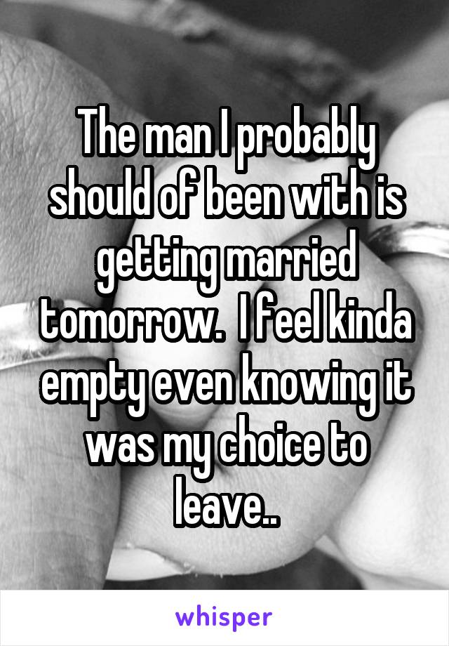 The man I probably should of been with is getting married tomorrow.  I feel kinda empty even knowing it was my choice to leave..