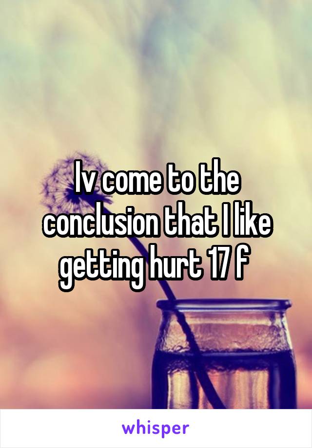 Iv come to the conclusion that I like getting hurt 17 f 