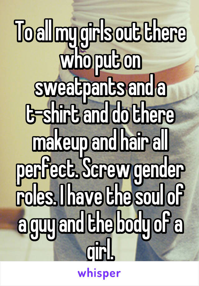 To all my girls out there who put on sweatpants and a t-shirt and do there makeup and hair all perfect. Screw gender roles. I have the soul of a guy and the body of a girl.