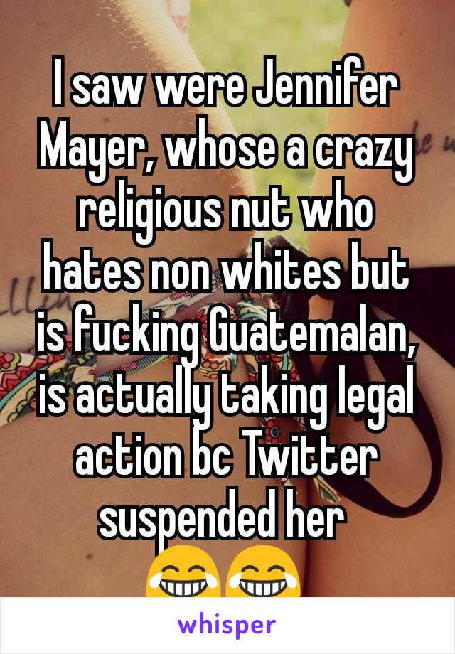 I saw were Jennifer Mayer, whose a crazy religious nut who hates non whites but is fucking Guatemalan, is actually taking legal action bc Twitter suspended her 
😂😂 