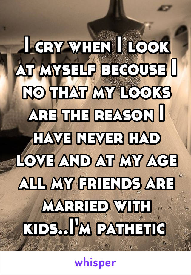 I cry when I look at myself becouse I no that my looks are the reason I have never had love and at my age all my friends are married with kids..I'm pathetic 