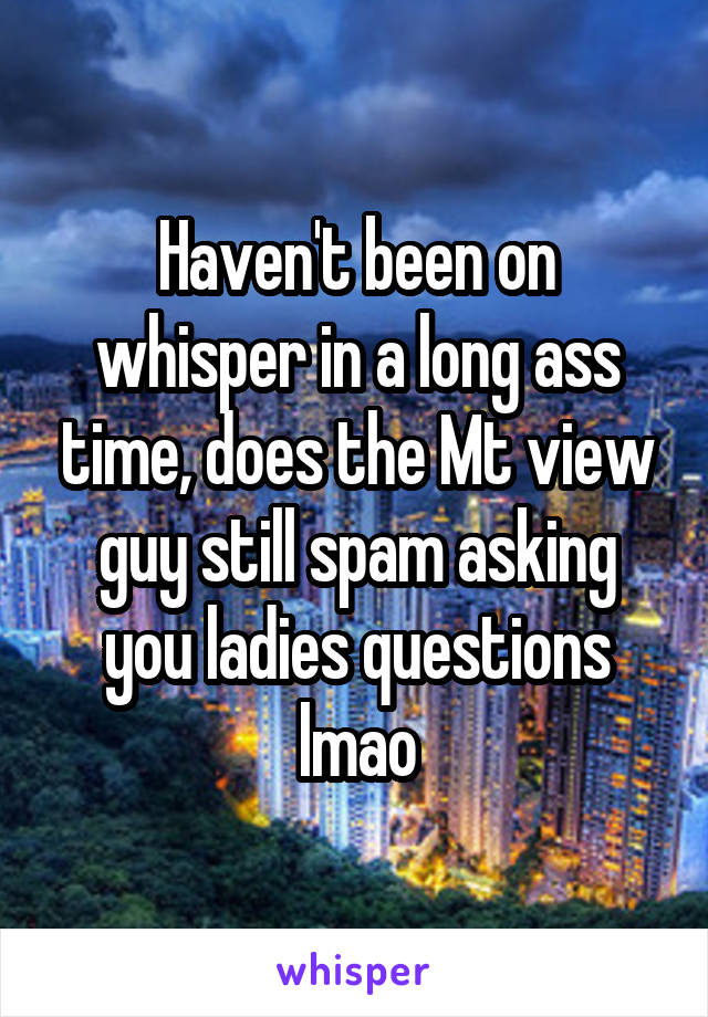 Haven't been on whisper in a long ass time, does the Mt view guy still spam asking you ladies questions lmao