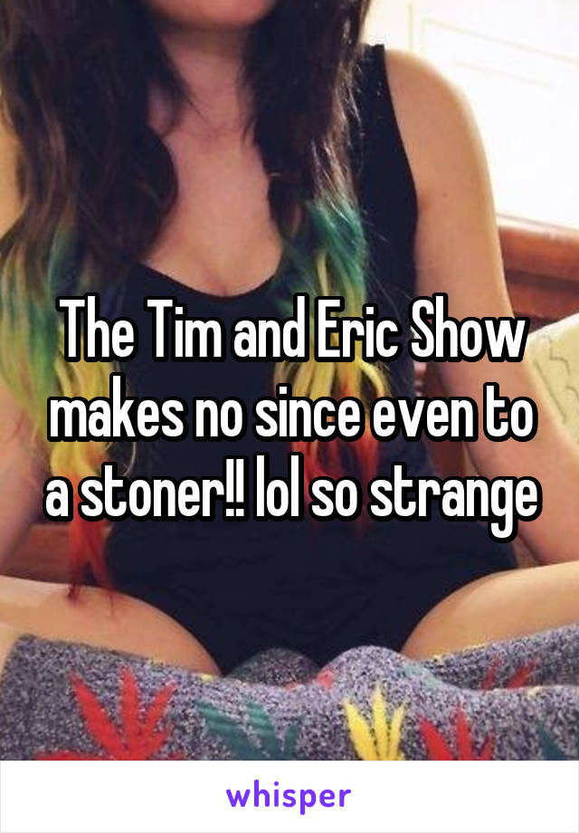 The Tim and Eric Show makes no since even to a stoner!! lol so strange