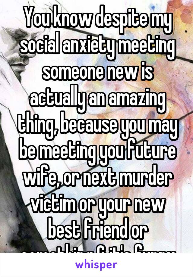 You know despite my social anxiety meeting someone new is actually an amazing thing, because you may be meeting you future wife, or next murder victim or your new best friend or something & it's funny