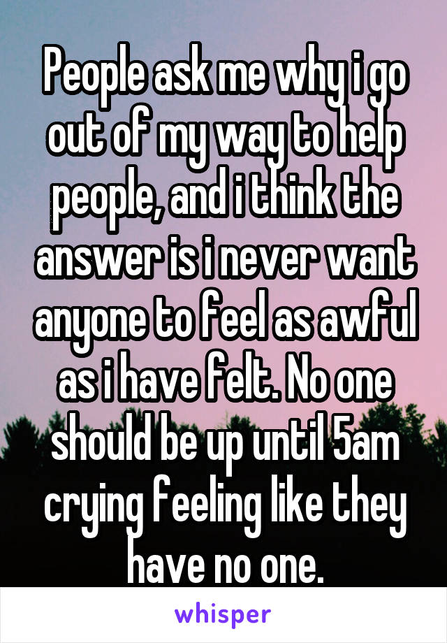 People ask me why i go out of my way to help people, and i think the answer is i never want anyone to feel as awful as i have felt. No one should be up until 5am crying feeling like they have no one.