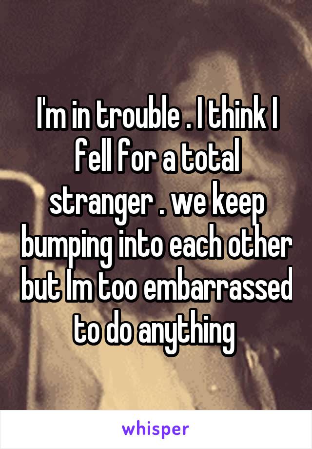 I'm in trouble . I think I fell for a total stranger . we keep bumping into each other but Im too embarrassed to do anything 