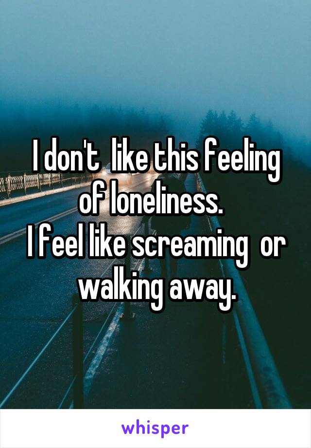 I don't  like this feeling of loneliness.  
I feel like screaming  or walking away.