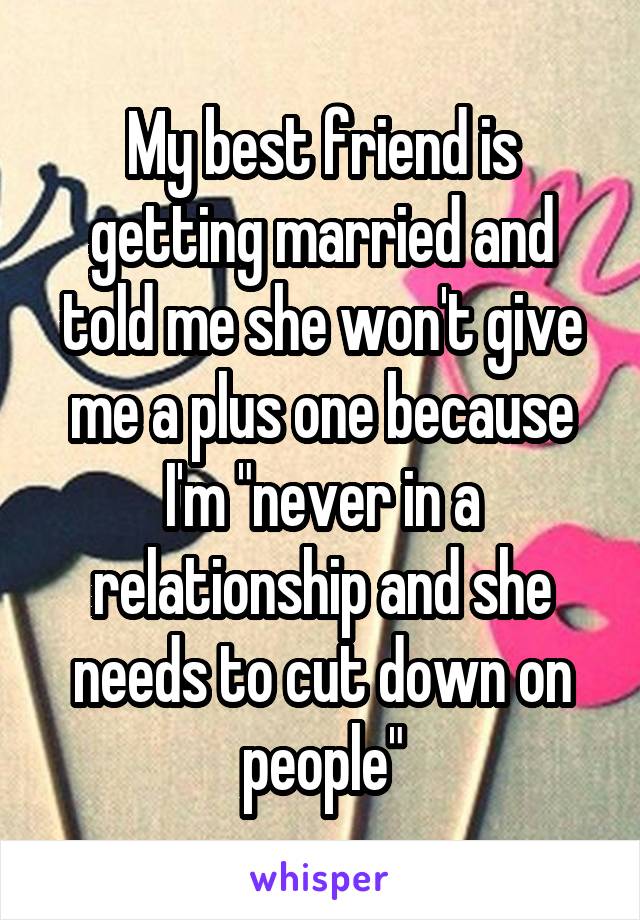 My best friend is getting married and told me she won't give me a plus one because I'm "never in a relationship and she needs to cut down on people"