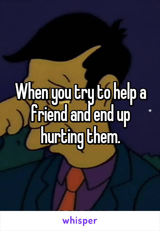 When you try to help a friend and end up hurting them.