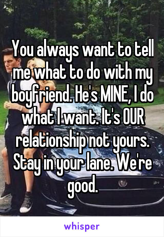 You always want to tell me what to do with my boyfriend. He's MINE, I do what I want. It's OUR relationship not yours. Stay in your lane. We're good.