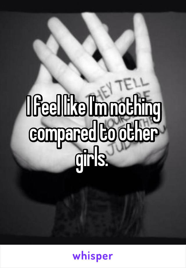 I feel like I'm nothing compared to other girls. 