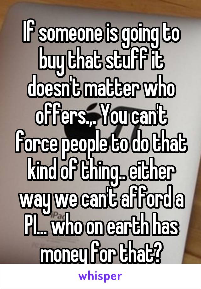 If someone is going to buy that stuff it doesn't matter who offers.,. You can't force people to do that kind of thing.. either way we can't afford a PI... who on earth has money for that?