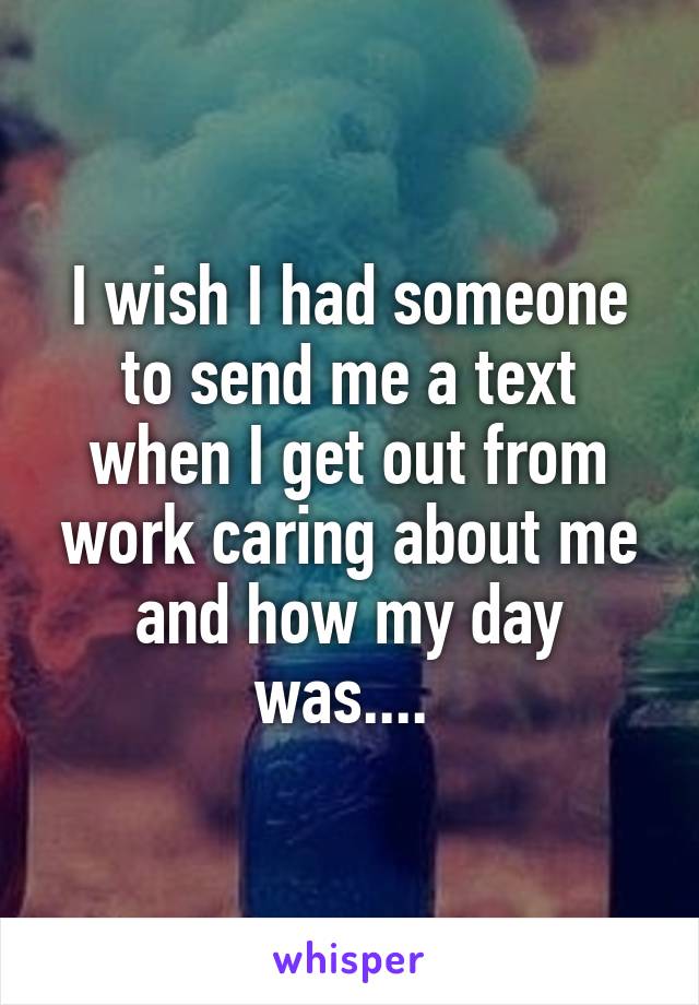 I wish I had someone to send me a text when I get out from work caring about me and how my day was.... 