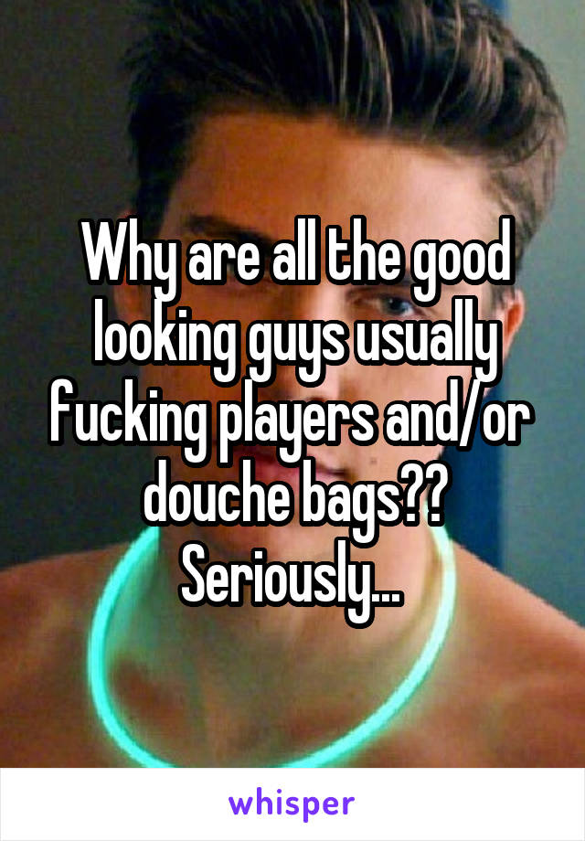 Why are all the good looking guys usually fucking players and/or  douche bags?? Seriously... 