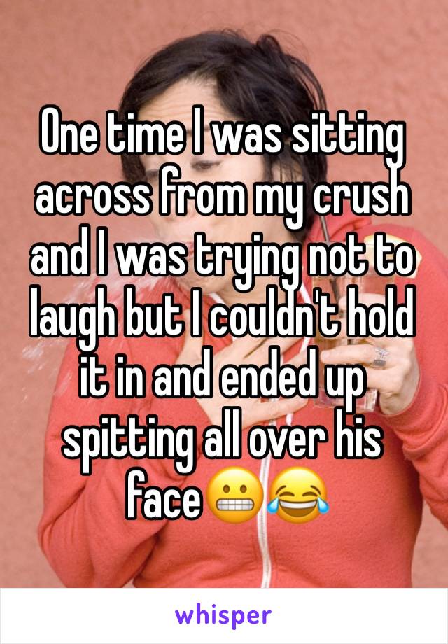 One time I was sitting across from my crush and I was trying not to laugh but I couldn't hold it in and ended up spitting all over his
 face😬😂