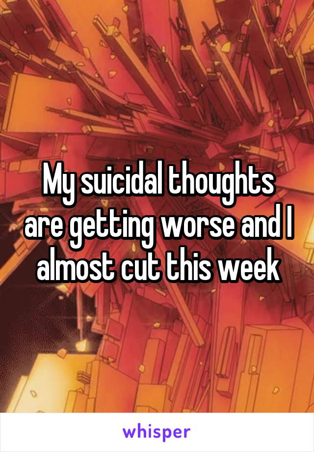 My suicidal thoughts are getting worse and I almost cut this week