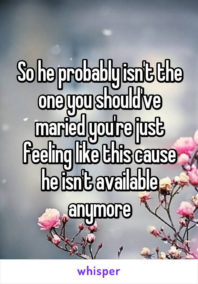 So he probably isn't the one you should've maried you're just feeling like this cause he isn't available anymore