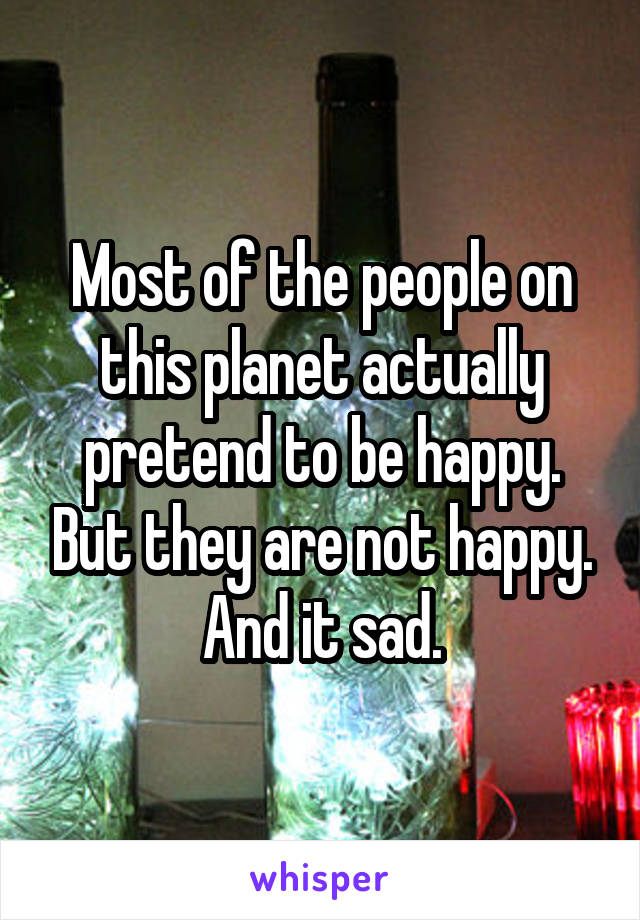 Most of the people on this planet actually pretend to be happy. But they are not happy. And it sad.