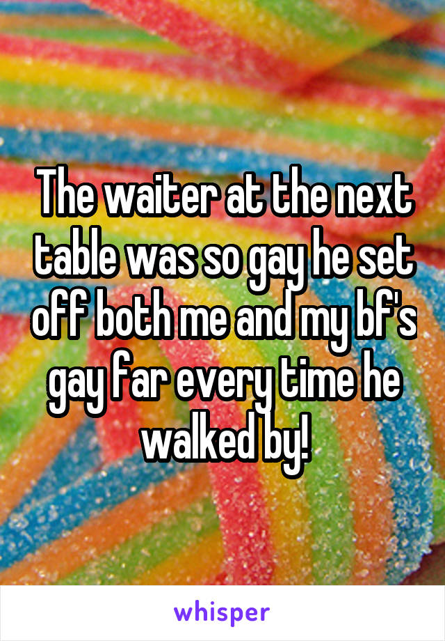 The waiter at the next table was so gay he set off both me and my bf's gay far every time he walked by!