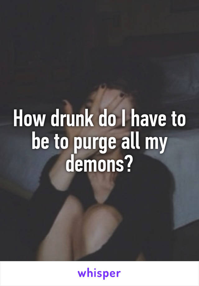 How drunk do I have to be to purge all my demons?