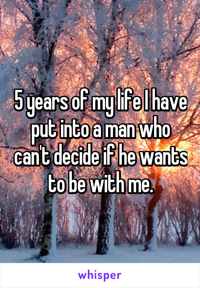 5 years of my life I have put into a man who can't decide if he wants to be with me.