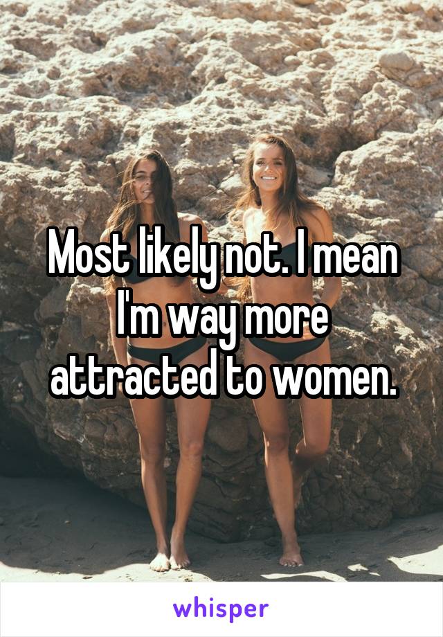 Most likely not. I mean I'm way more attracted to women.