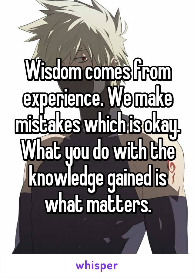 Wisdom comes from experience. We make mistakes which is okay. What you do with the knowledge gained is what matters.