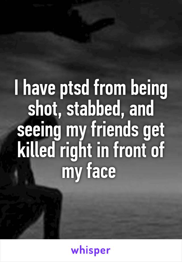 I have ptsd from being shot, stabbed, and seeing my friends get killed right in front of my face 