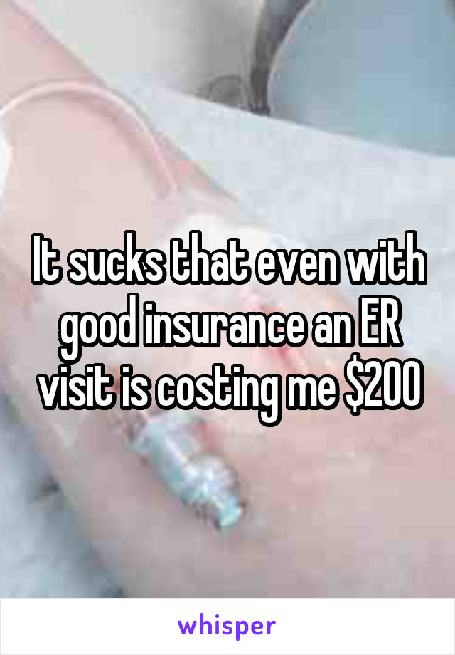 It sucks that even with good insurance an ER visit is costing me $200