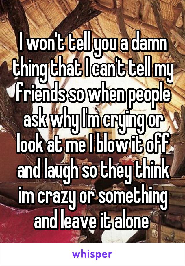 I won't tell you a damn thing that I can't tell my friends so when people ask why I'm crying or look at me I blow it off and laugh so they think im crazy or something and leave it alone 