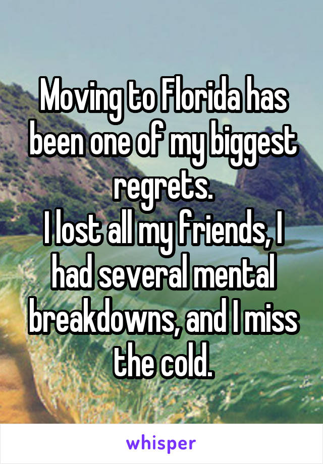 Moving to Florida has been one of my biggest regrets.
I lost all my friends, I had several mental breakdowns, and I miss the cold.