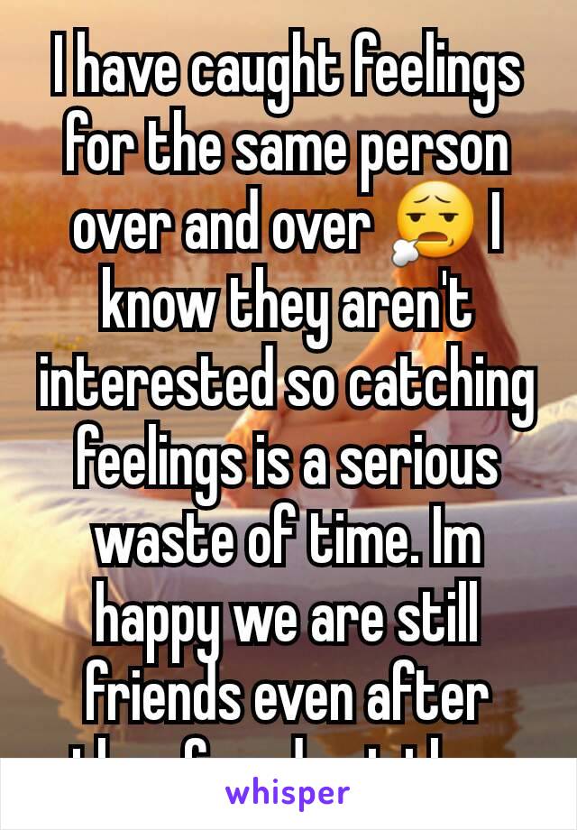 I have caught feelings for the same person over and over 😧 I know they aren't interested so catching feelings is a serious waste of time. Im happy we are still friends even after they found out tho. 