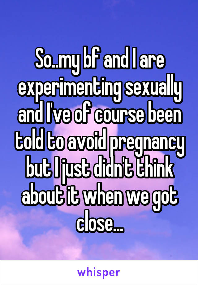 So..my bf and I are experimenting sexually and I've of course been told to avoid pregnancy but I just didn't think about it when we got close...