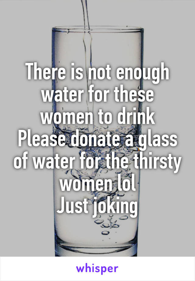 There is not enough water for these women to drink
Please donate a glass of water for the thirsty women lol
Just joking