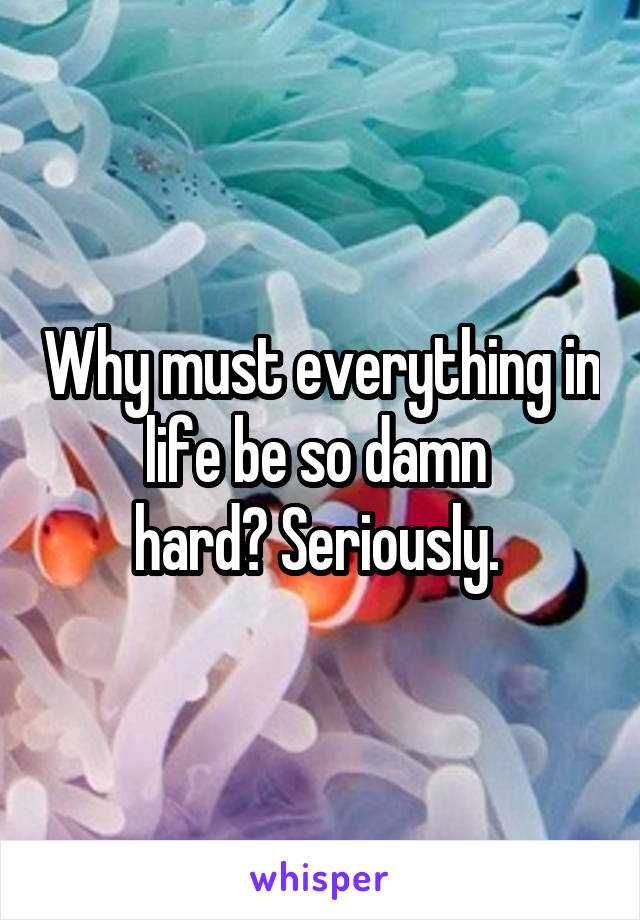 Why must everything in life be so damn 
hard? Seriously. 