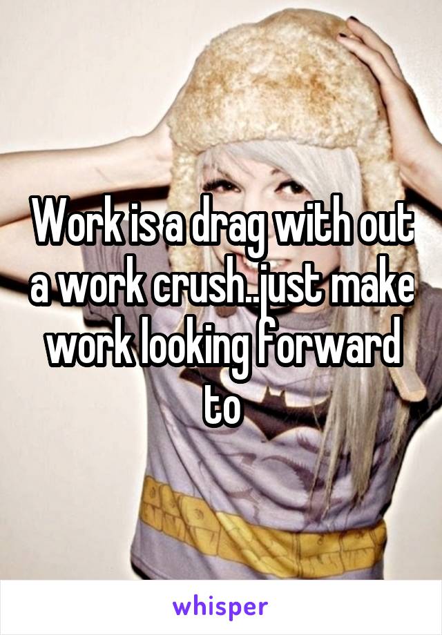 Work is a drag with out a work crush..just make work looking forward to