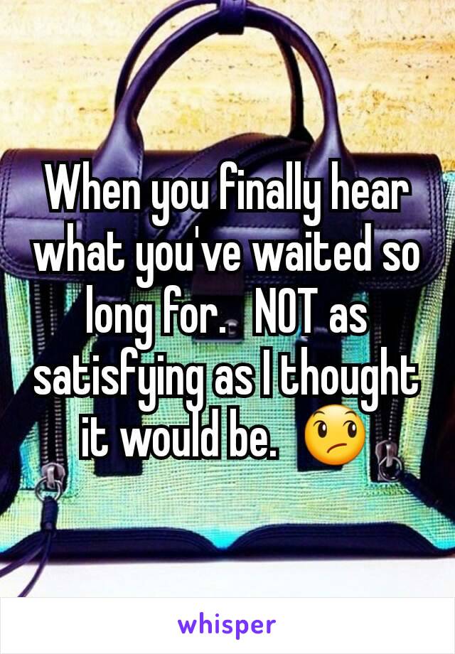 When you finally hear what you've waited so long for.   NOT as satisfying as I thought it would be.  😞