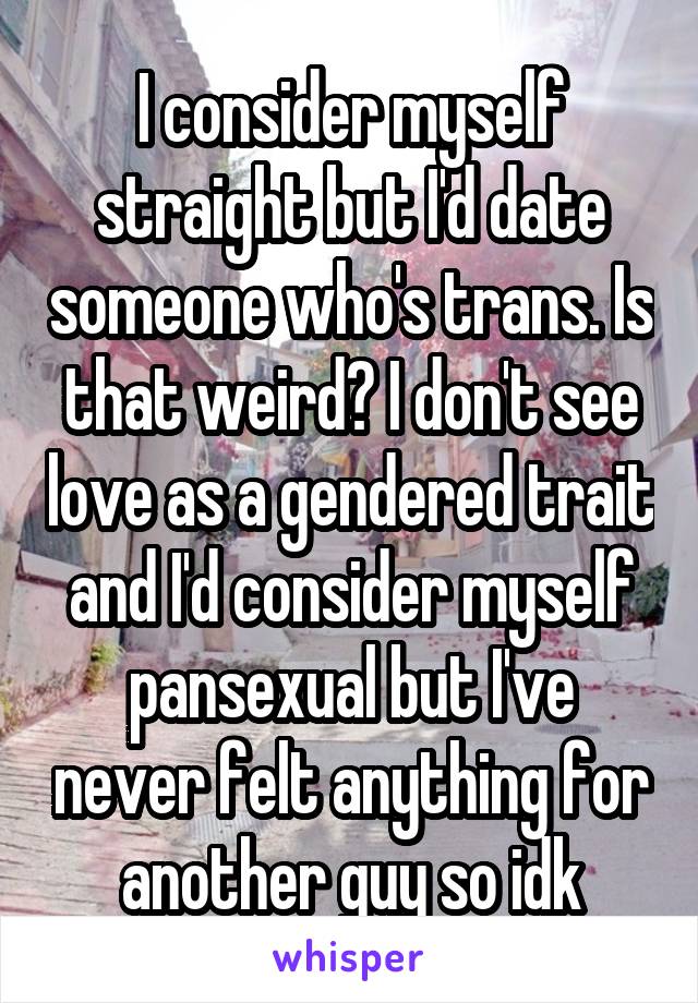 I consider myself straight but I'd date someone who's trans. Is that weird? I don't see love as a gendered trait and I'd consider myself pansexual but I've never felt anything for another guy so idk