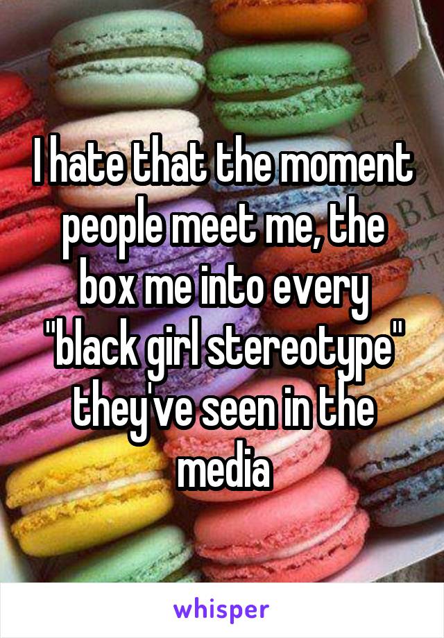 I hate that the moment people meet me, the box me into every "black girl stereotype" they've seen in the media